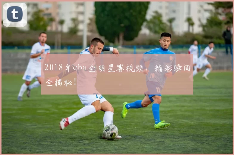 2018年cba全明星赛视频，精彩瞬间全揭秘！