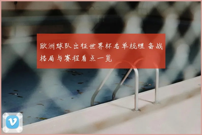 欧洲球队出征世界杯名单梳理 备战格局与赛程看点一览
