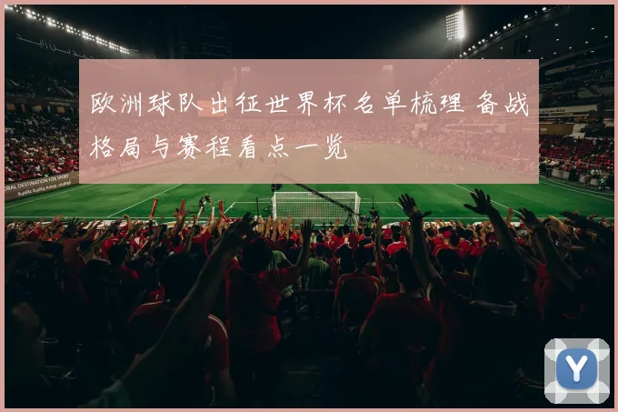 欧洲球队出征世界杯名单梳理 备战格局与赛程看点一览